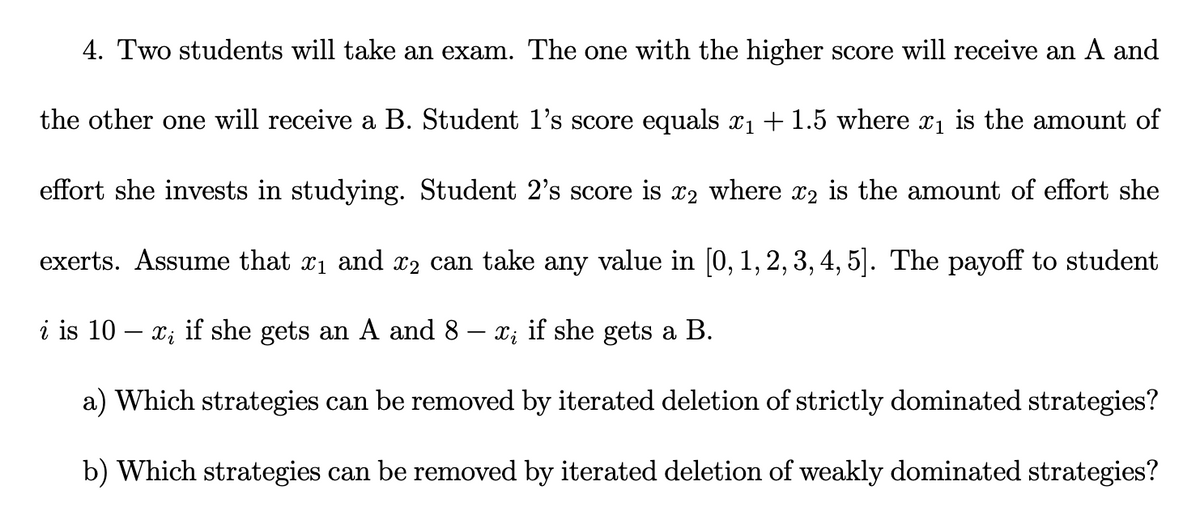 4. Two students will take an exam. The one with the higher score will receive an A and
the other one will receive a B. Student 1's score equals x1 + 1.5 where x1 is the amount of
effort she invests in studying. Student 2's score is x2 where x2 is the amount of effort she
exerts. Assume that x1 and x2 can take any value in [0, 1, 2, 3, 4, 5]. The payoff to student
i is 10 – x;
if she gets an A and 8 – x; if she gets a B.
a) Which strategies can be removed by iterated deletion of strictly dominated strategies?
b) Which strategies can be removed by iterated deletion of weakly dominated strategies?
