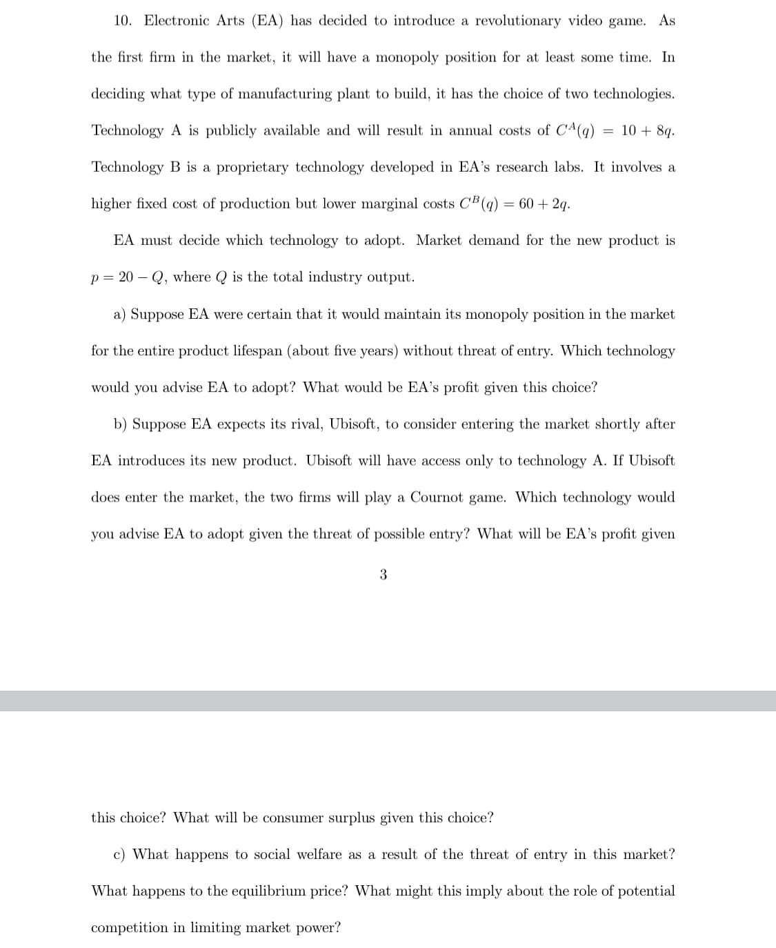 10. Electronic Arts (EA) has decided to introduce a revolutionary video game. As
the first firm in the market, it will have a monopoly position for at least some time. In
deciding what type of manufacturing plant to build, it has the choice of two technologies.
Technology A is publicly available and will result in annual costs of CA(q)
10 + 8q.
Technology B is a proprietary technology developed in EA's research labs. It involves a
higher fixed cost of production but lower marginal costs C'B (q)
= 60 + 2q.
EA must decide which technology to adopt. Market demand for the new product is
p = 20 – Q, where Q is the total industry output.
a) Suppose EA were certain that it would maintain its monopoly position in the market
for the entire product lifespan (about five years) without threat of entry. Which technology
would you advise EA to adopt? What would be EA's profit given this choice?
b) Suppose EA expects its rival, Ubisoft, to consider entering the market shortly after
EA introduces its new product. Ubisoft will have access only to technology A. If Ubisoft
does enter the market, the two firms will play a Cournot game. Which technology would
you advise EA to adopt given the threat of possible entry? What will be EA's profit given
3
this choice? What will be consumer surplus given this choice?
c) What happens to social welfare as a result of the threat of entry in this market?
What happens to the equilibrium price? What might this imply about the role of potential
competition in limiting market power?
