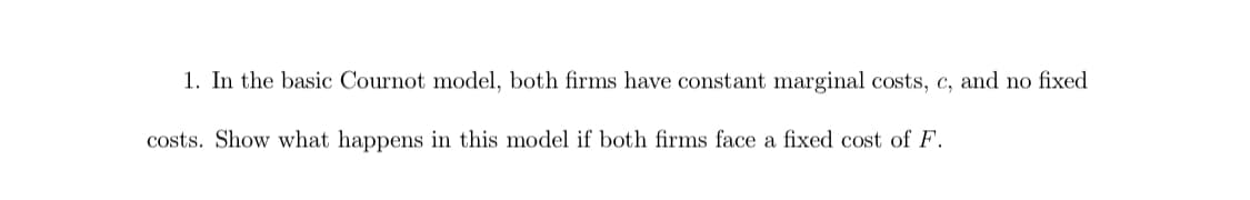 1. In the basic Cournot model, both firms have constant marginal costs, c, and no fixed
costs. Show what happens in this model if both firms face a fixed cOst of F.
