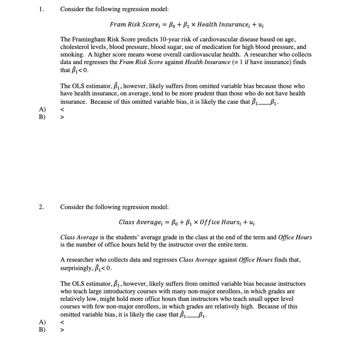 1.
Consider the following regression model:
Fram Risk Score;
Во + Bi х Неаlth Insurance; +uj
The Framingham Risk Score predicts 10-year risk of cardiovascular disease based on age,
cholesterol levels, blood pressure, blood sugar, use of medication for high blood pressure, and
smoking. A higher score means worse overall cardiovascular health. A researcher who collects
data and regresses the Fram Risk Score against Health Insurance (= 1 if have insurance) finds
that B1<0.
The OLS estimator, B, however, likely suffers from omitted variable bias because those who
have health insurance, on average, tend to be more prudent than those who do not have health
insurance. Because of this omitted variable bias, it is likely the case that B1_B1.
A)
В)
2.
Consider the following regression model:
Class Average; = Bo + B1 × 0ffice Hours; + Ui
Class Average is the students' average grade in the class at the end of the term and Office Hours
is the number of office hours held by the instructor over the entire term.
A researcher who collects data and regresses Class Average against Office Hours finds that,
surprisingly, B< 0.
The OLS estimator, B1 , however, likely suffers from omitted variable bias because instructors
who teach large introductory courses with many non-major enrollees, in which grades are
relatively low, might hold more office hours than instructors who teach small upper level
courses with few non-major enrollees, in which grades are relatively high. Because of this
omitted variable bias, it is likely the case that B1.
B1.
A)
В)
<
V A
