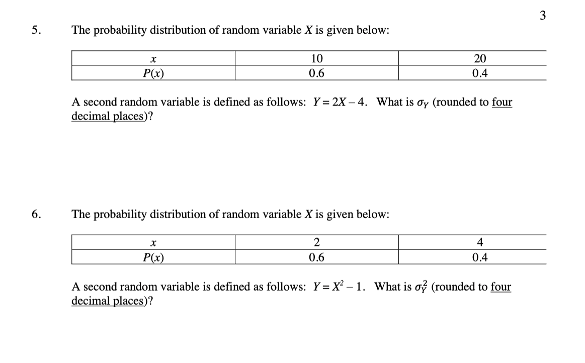 3
5.
The probability distribution of random variable X is given below:
10
20
P(x)
0.6
0.4
A second random variable is defined as follows: Y = 2X – 4. What is oy (rounded to four
decimal places)?
6.
The probability distribution of random variable X is given below:
2
4
P(x)
0.6
0.4
A second random variable is defined as follows: Y= X² – 1. What is o (rounded to four
decimal places)?
