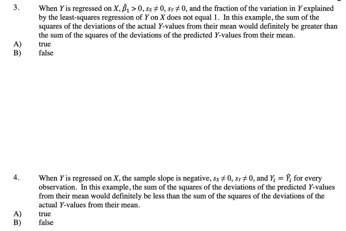 When Y is regressed on X, B, > 0, sx+ 0, sy # 0, and the fraction of the variation in Y explained
by the least-squares regression of Y on X does not equal 1. In this example, the sum of the
squares of the deviations of the actual Y-values from their mean would definitely be greater than
the sum of the squares of the deviations of the predicted Y-values from their mean.
1
A)
B)
true
false
4.
When Y is regressed on X, the sample slope is negative, sx + 0, sy + 0, and Y; = Y; for every
observation. In this example, the sum of the squares of the deviations of the predicted Y-values
from their mean would definitely be less than the sum of the squares of the deviations of the
actual Y-values from their mean.
A)
В)
true
false
3.
