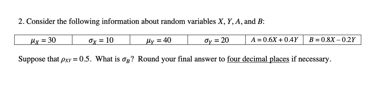 2. Consider the following information about random variables X, Y, A, and B:
Hx = 30
Ox = 10
Hy = 40
Oy = 20
A = 0.6X + 0.4Y
B = 0.8X – 0.2Y
Suppose that pxy = 0.5. What is og? Round your final answer to four decimal places if necessary.
