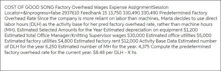 COST OF GOOD SONG Factory Overhead Wages Expense AssignmentSession
Locator=&inprogress-false 2937610 Feedhank 15 13,750 330,490 330,490 Predetermined Factory
Overhead Rate Since the company is more reliant on labor than machines, Maria decides to use direct
labor hours (DLH) as the activity base for her pred factory overhead rate, rather than machine hours
(MH). Estimated Selected Amounts for the Year Estimated depreciation on equipment $1,200
Estimated total Office Manager/Knitting Supervisor wages $30,000 Estimated office utilities $5,000
Estimated factory utilities $4,800 Estimated factory rent $12,000 Activity Base Data Estimated number
of DLH for the year 6,250 Estimated number of MH for the year. 4,375 Compute the predetermined
factory overhead rate for the current year. $8.48 per DLH - Xhs