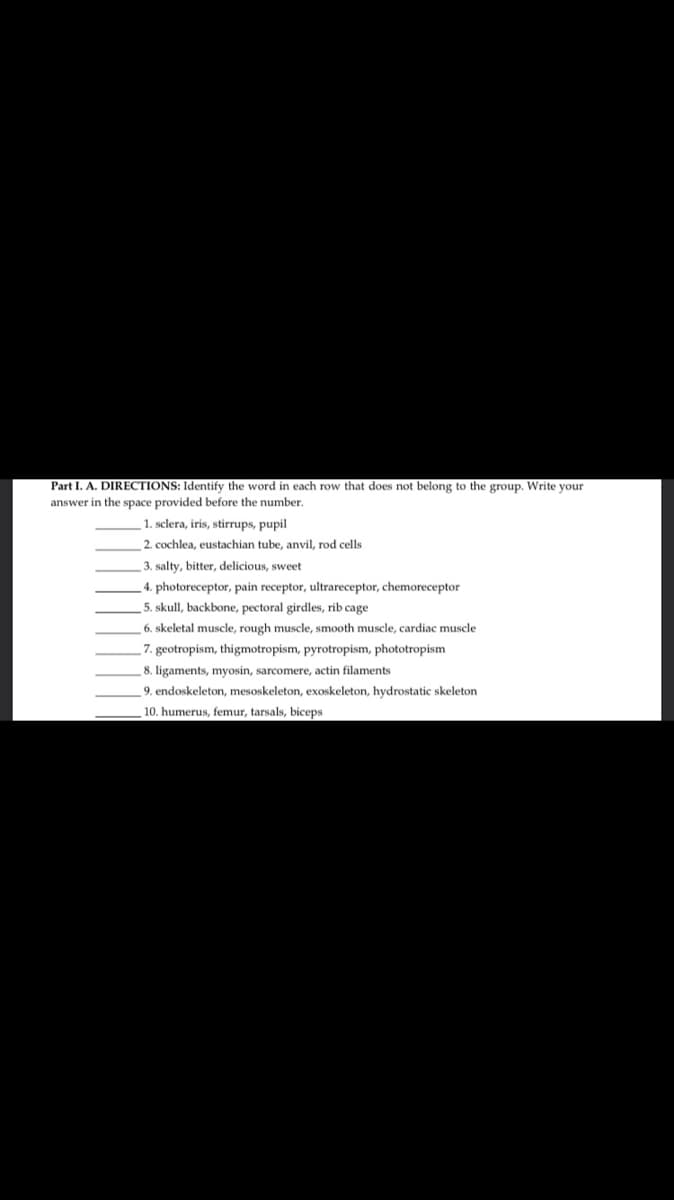 Part I. A. DIRECTIONS: Identify the word in each row that does not belong to the group. Write your
answer in the space provided before the number.
1. sclera, iris, stirrups, pupil
2. cochlea, eustachian tube, anvil, rod cells
3. salty, bitter, delicious, sweet
4. photoreceptor, pain receptor, ultrareceptor, chemoreceptor
5. skull, backbone, pectoral girdles, rib cage
6. skeletal muscle, rough muscle, smooth muscle, cardiac muscle
7. geotropism, thigmotropism, pyrotropism, phototropism
8. ligaments, myosin, sarcomere, actin filaments
9. endoskeleton, mesoskeleton, exoskeleton, hydrostatic skeleton
10. humerus, femur, tarsals, biceps
