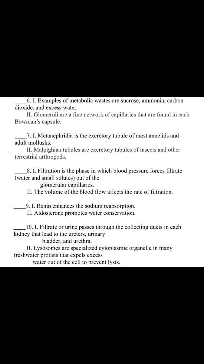 _6. I. Examples of metabolic wastes are sucrose, ammonia, carbon
dioxide, and excess water.
II. Glomeruli are a fine network of capillaries that are found in each
Bowman's capsule.
_7. I. Metanephridia is the excretory tubule of most annelids and
adult mollusks.
II. Malpighian tubules are excretory tubules of insects and other
terrestrial arthropods.
_8. I. Filtration is the phase in which blood pressure forces filtrate
(water and small solutes) out of the
glomerular capillaries.
II. The volume of the blood flow affects the rate of filtration.
9. I. Renin enhances the sodium reabsorption.
II. Aldosterone promotes water conservation.
10. I. Filtrate or urine passes through the collecting ducts in each
kidney that lead to the ureters, urinary
bladder, and urethra.
II. Lysosomes are specialized cytoplasmic organelle in many
freshwater protists that expels excess
water out of the cell to prevent lysis.
