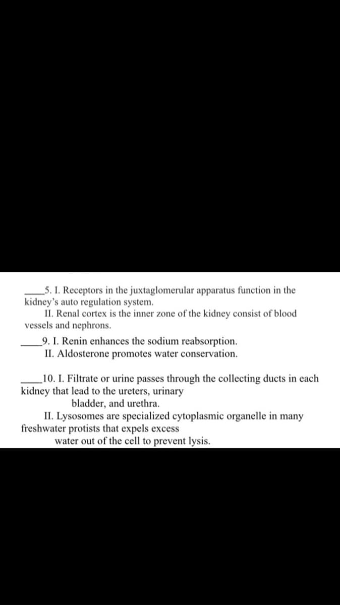 _5. I. Receptors in the juxtaglomerular apparatus function in the
kidney's auto regulation system.
II. Renal cortex is the inner zone of the kidney consist of blood
vessels and nephrons.
_9. I. Renin enhances the sodium reabsorption.
II. Aldosterone promotes water conservation.
10. I. Filtrate or urine passes through the collecting ducts in each
kidney that lead to the ureters, urinary
bladder, and urethra.
II. Lysosomes are specialized cytoplasmic organelle in many
freshwater protists that expels excess
water out of the cell to prevent lysis.
