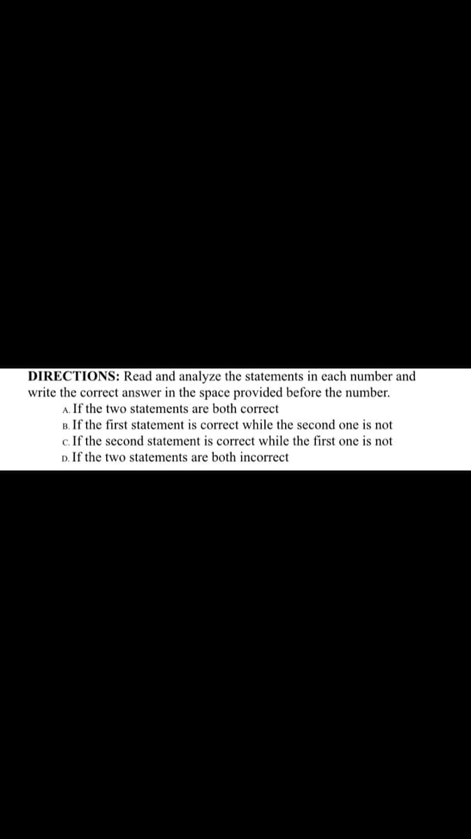 DIRECTIONS: Read and analyze the statements in each number and
write the correct answer in the space provided before the number.
A. If the two statements are both correct
B. If the first statement is correct while the second one is not
c. If the second statement is correct while the first one is not
D. If the two statements are both incorrect
