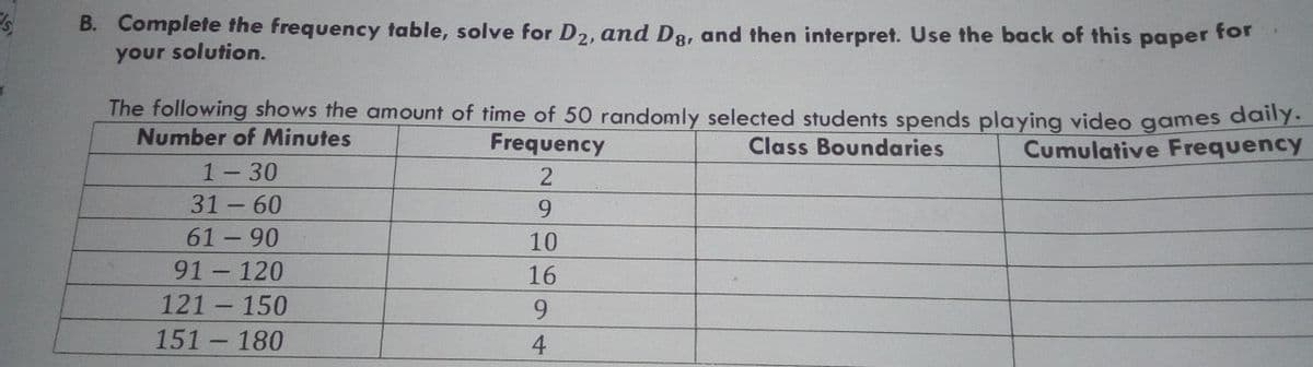 B. Complete the frequency table, solve for D2, and D8, and then interpret. Use the back of this paper ror
your solution.
Is,
The following shows the amount of time of 50 randomly selected students spends playing video games daly.
Number of Minutes
Frequency
Class Boundaries
Cumulative Frequency
1-30
31- 60
61 -90
9.
10
91 120
16
-
121 150
9.
151 180
4
-
