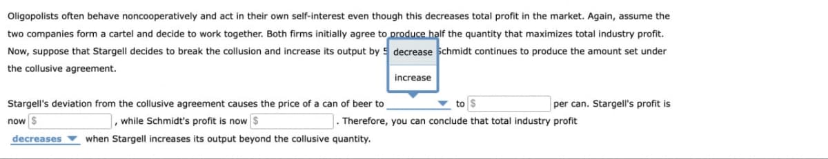 Oligopolists often behave noncooperatively and act in their own self-interest even though this decreases total profit in the market. Again, assume the
two companies form a cartel and decide to work together. Both firms initially agree to produce half the quantity that maximizes total industry profit.
Now, suppose that Stargell decides to break the collusion and increase its output by 5 decrease Schmidt continues to produce the amount set under
the collusive agreement.
Stargell's deviation from the collusive agreement causes the price of a can of beer to
now $
, while Schmidt's profit is now $
increase
to $
per can. Stargell's profit is
Therefore, you can conclude that total industry profit
decreases
when Stargell increases its output beyond the collusive quantity.