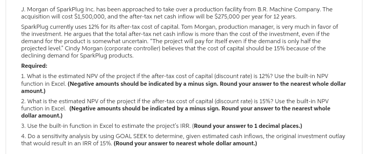 J. Morgan of SparkPlug Inc. has been approached to take over a production facility from B.R. Machine Company. The
acquisition will cost $1,500,000, and the after-tax net cash inflow will be $275,000 per year for 12 years.
SparkPlug currently uses 12% for its after-tax cost of capital. Tom Morgan, production manager, is very much in favor of
the investment. He argues that the total after-tax net cash inflow is more than the cost of the investment, even if the
demand for the product is somewhat uncertain. "The project will pay for itself even if the demand is only half the
projected level." Cindy Morgan (corporate controller) believes that the cost of capital should be 15% because of the
declining demand for SparkPlug products.
Required:
1. What is the estimated NPV of the project if the after-tax cost of capital (discount rate) is 12%? Use the built-in NPV
function in Excel. (Negative amounts should be indicated by a minus sign. Round your answer to the nearest whole dollar
amount.)
2. What is the estimated NPV of the project if the after-tax cost of capital (discount rate) is 15%? Use the built-in NPV
function in Excel. (Negative amounts should be indicated by a minus sign. Round your answer to the nearest whole
dollar amount.)
3. Use the built-in function in Excel to estimate the project's IRR. (Round your answer to 1 decimal places.)
4. Do a sensitivity analysis by using GOAL SEEK to determine, given estimated cash inflows, the original investment outlay
that would result in an IRR of 15%. (Round your answer to nearest whole dollar amount.)