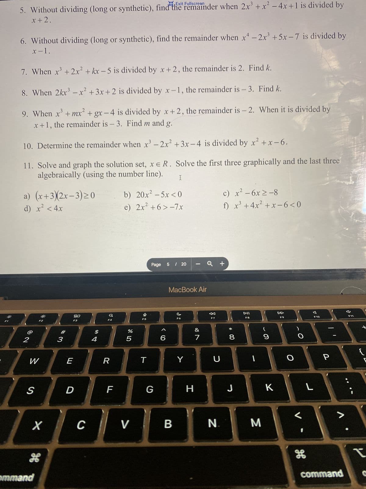 F1
YK
5. Without dividing (long or synthetic), find the remainder when 2x³ + x² - 4x +1 is divided by
x + 2.
6. Without dividing (long or synthetic), find the remainder when x4 - 2x³ + 5x-7 is divided by
x-1.
7. When x³ + 2x² + kx-5 is divided by x+2, the remainder is 2. Find k.
8. When 2kx³ - x² + 3x +2 is divided by x-1, the remainder is - 3. Find k.
3
2
9. When x³ +mx² + gx-4 is divided by x+2, the remainder is - 2. When it is divided by
x+1, the remainder is - 3. Find m and g.
10. Determine the remainder when x³ - 2x² + 3x-4 is divided by x²+x-6.
11. Solve and graph the solution set, x = R. Solve the first three graphically and the last three
algebraically (using the number line).
X
a) (x+3)(2x-3)≥0
2
d) x² < 4x
2
W
S
X
H
ommand
#
3
80
F3
E
D
C
$
4
a
F4
R
F
b) 20x² - 5x<0
e) 2x² +6>-7x
%
5
V
F5
T
Page 5 / 20
G
6
MacBook Air
B
F6
Y
-
H
18
7
F7
Konec Sl
U
N
2
c) x² - 6x ≥-8
3
f) x³ + 4x²+x-6<0
+
* 00
8
J
DII
F8
1
M
(
9
K
F9
1
H
L
1
F10
P
>
8
F11
+
I
command O