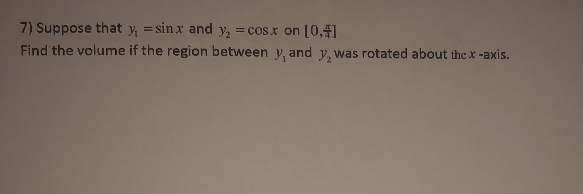 7) Suppose that y, =sinx and y, = cos x on [0,4]
%3D
Find the volume if the region between y, and y, was rotated about the x -axis.
