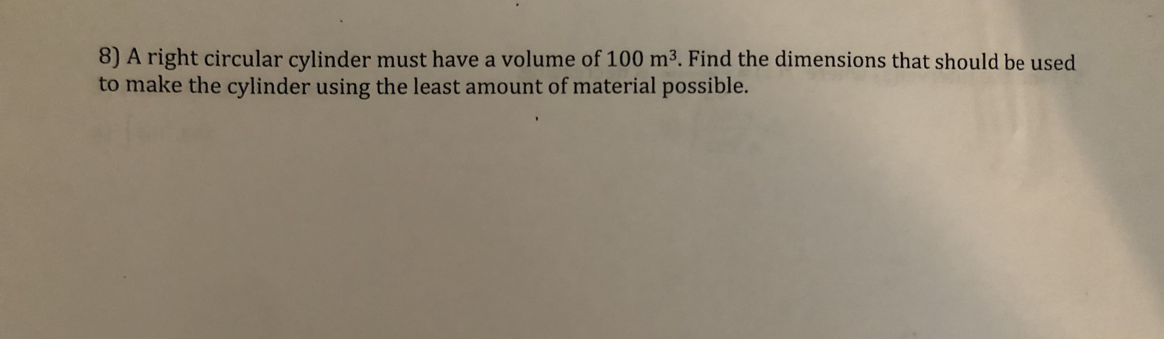 8) A right circular cylinder must have a volume of 100 m3. Find the dimensions that should be used
to make the cylinder using the least amount of material possible.
