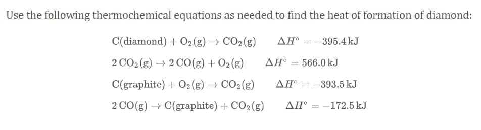 Use the following thermochemical equations as needed to find the heat of formation of diamond:
C(diamond) + O2 (g) → CO2 (g)
AH° = -395.4kJ
2 CO2 (g) → 2 CO(g) + O2(g)
AH° = 566.0kJ
C(graphite) + O2 (g) → CO2 (g)
ΔΗ
-393.5 kJ
2 CO(g) → C(graphite) + CO2 (g)
AH° = -172.5 kJ
