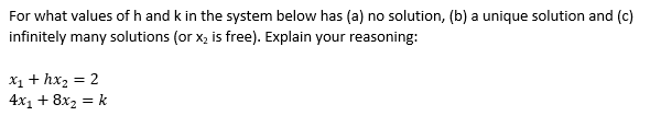 For what values of h and k in the system below has (a) no solution, (b) a unique solution and (c)
infinitely many solutions (or x, is free). Explain your reasoning:
X1 + hx2 = 2
4x1 + 8x2 = k
