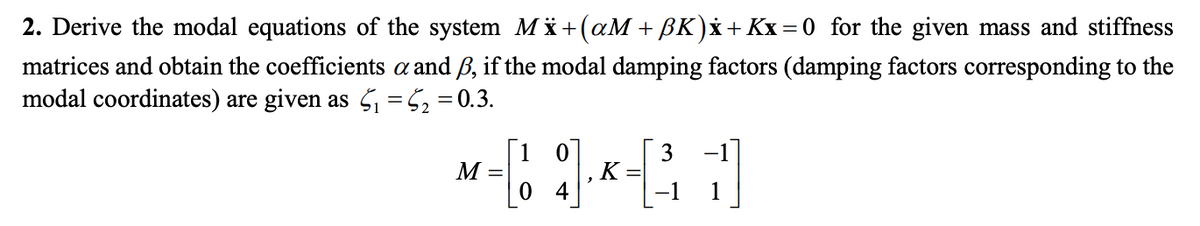 2. Derive the modal equations of the system Mi+(aM + BK)x+ Kx = 0 for the given mass and stiffness
matrices and obtain the coefficients a and ß, if the modal damping factors (damping factors corresponding to the
modal coordinates) are given as Ši =52=0.3.
[1 0
3
-1
M
K
1
