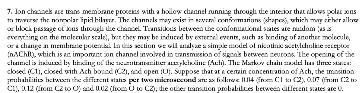 7. Ion channels are trans-membrane proteins with a hollow channel running through the interior that allows polar ions
to traverse the nonpolar lipid bilayer. The channels may exist in several conformations (shapes), which may either allow
or block passage of ions through the channel. Transitions between the conformational states are random (as is
everything on the molecular scale), but they may be induced by external events, such as binding of another molecule,
or a change in membrane potential. In this section we will analyze a simple model of nicotinic acetylcholine receptor
(NACHR), which is an important ion channel involved in transmission of signals between neurons. The opening of the
channel is induced by binding of the neurotransmitter acetylcholine (Ach). The Markov chain model has three states:
closed (C1), closed with Ach bound (C2), and open (O). Suppose that at a certain concentration of Ach, the transition
probabilities between the different states per two microsecond are as follows: 0.04 (from C1 to C2), 0.07 (from C2 to
C1), 0.12 (from C2 to O) and 0.02 (from O to C2); the other transition probabilities between different states are 0.
