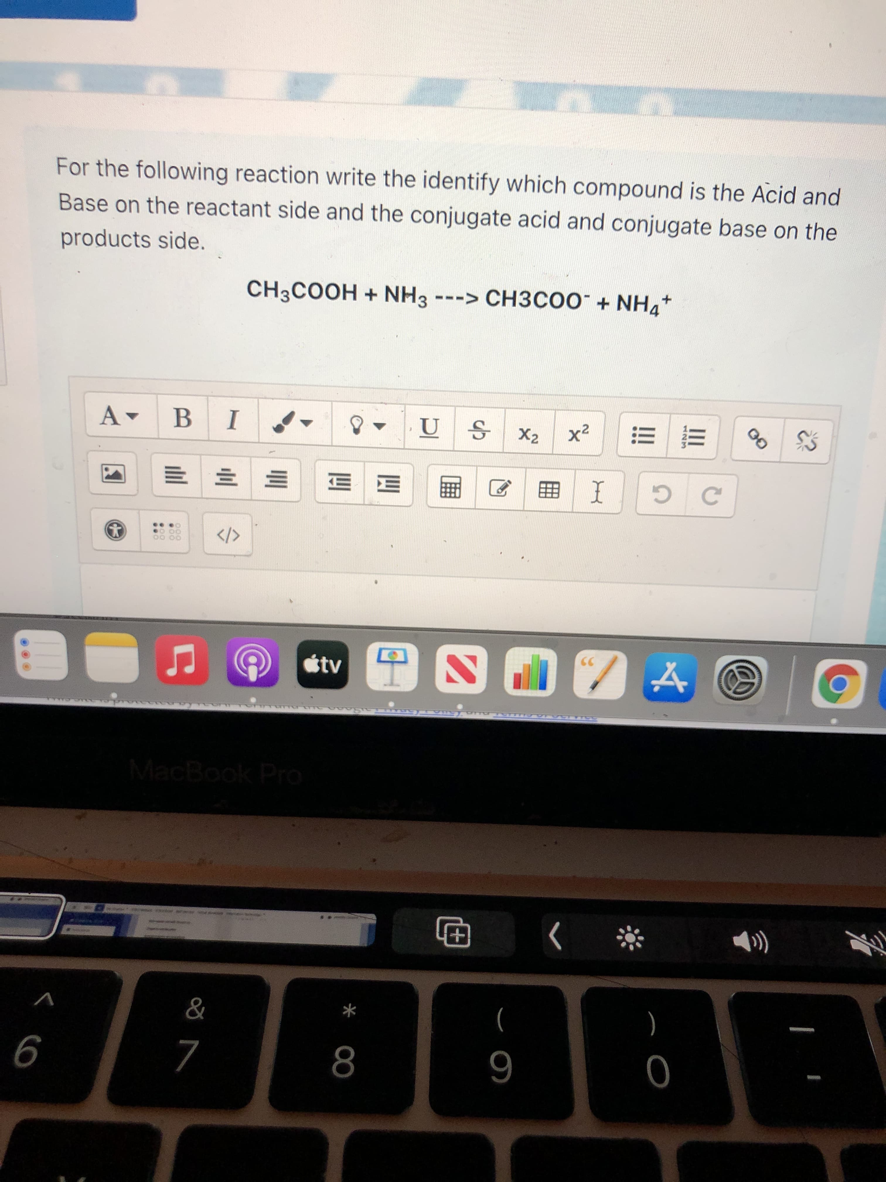 For the following reaction write the identify which compound is the Acid and
Base on the reactant side and the conjugate acid and conjugate base on the
products side.
CH3COOH + NH3 ---> CH3COO¯ + NHa*
