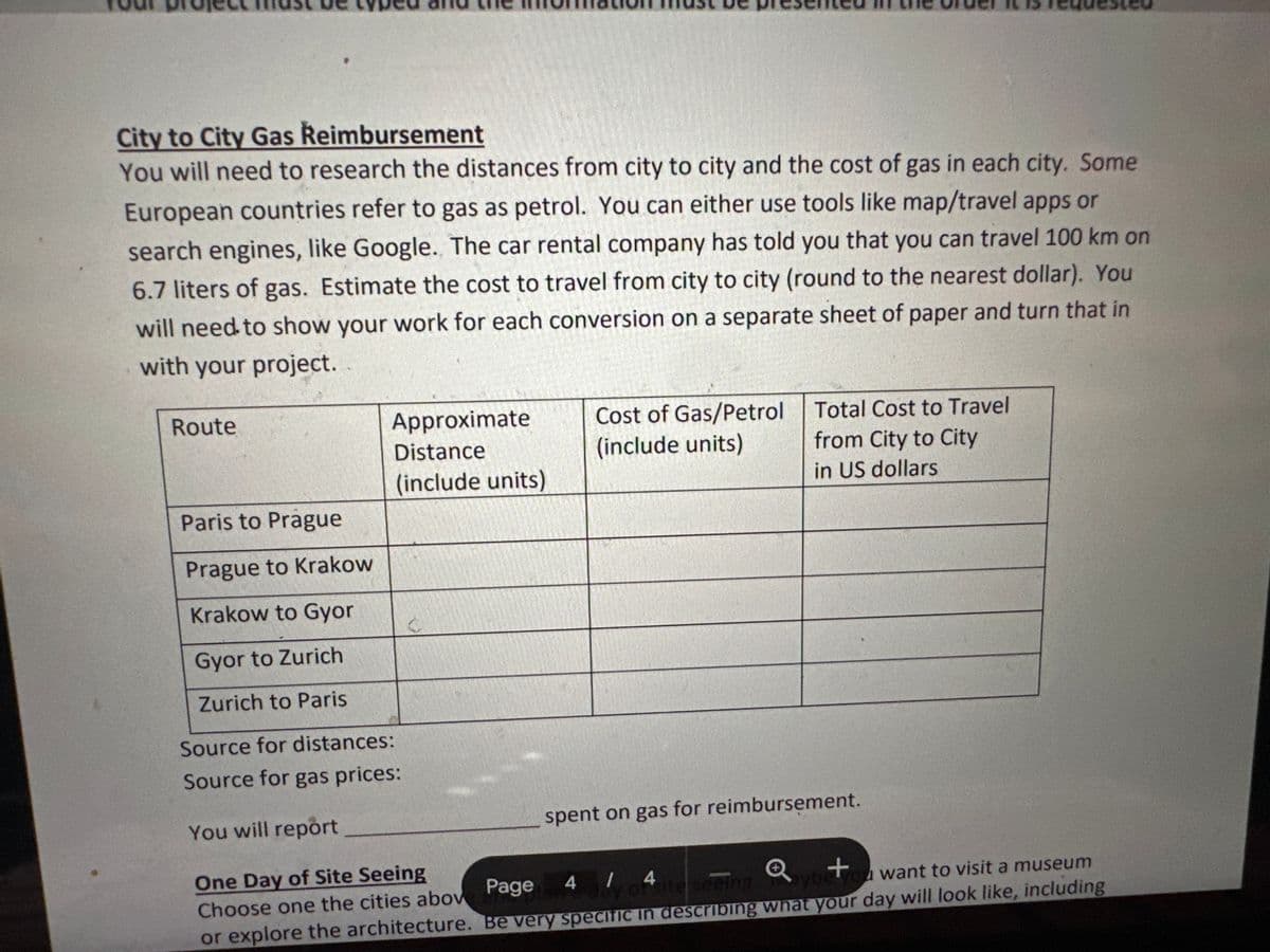 City to City Gas Reimbursement
You will need to research the distances from city to city and the cost of gas in each city. Some
European countries refer to gas as petrol. You can either use tools like map/travel apps or
search engines, like Google. The car rental company has told you that you can travel 100 km on
6.7 liters of gas. Estimate the cost to travel from city to city (round to the nearest dollar). You
will need to show your work for each conversion on a separate sheet of paper and turn that in
with your project.
Route
Approximate
Distance
(include units)
Cost of Gas/Petrol
(include units)
Total Cost to Travel
from City to City
in US dollars
Paris to Prague
Prague to Krakow
Krakow to Gyor
Gyor to Zurich
Zurich to Paris
Source for distances:
Source for gas prices:
You will report
One Day of Site Seeing
Choose one the cities abov
Page
spent on gas for reimbursement.
4/4
y of site seeing
Q
+
aybe you want to visit a museum
or explore the architecture. Be very specific in describing what your day will look like, including