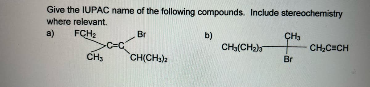 Give the IUPAC name of the following compounds. Include stereochemistry
where relevant.
a)
FCH2
Br
b)
CH3(CH2)3
CH3
CH2C=CH
C=C
CH3
CH(CH3)2
Br
