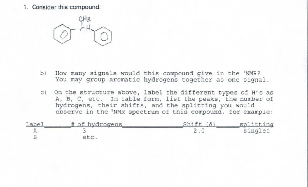 1. Consider this compound:
GH3
CH
b)
c)
Label
A
B
How many signals would this compound give in the 'NMR?
You may group aromatic hydrogens together as one signal.
On the structure above, label the different types of H's as
A, B, C, etc. In table form, list the peaks, the number of
hydrogens, their shifts, and the splitting you would
observe in the 'NMR spectrum of this compound, for example:
#of hydrogens
3
etc.
Shift (8)
2.0
splitting
singlet