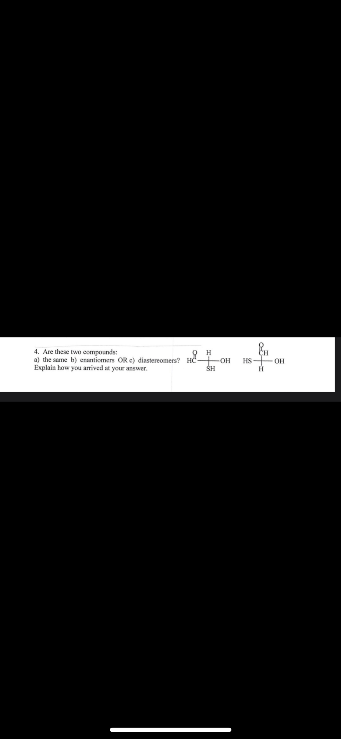 4. Are these two compounds:
a) the same b) enantiomers OR c) diastereomers? HC- -OH
Explain how you arrived at your answer.
H
HS — он
SH
H
