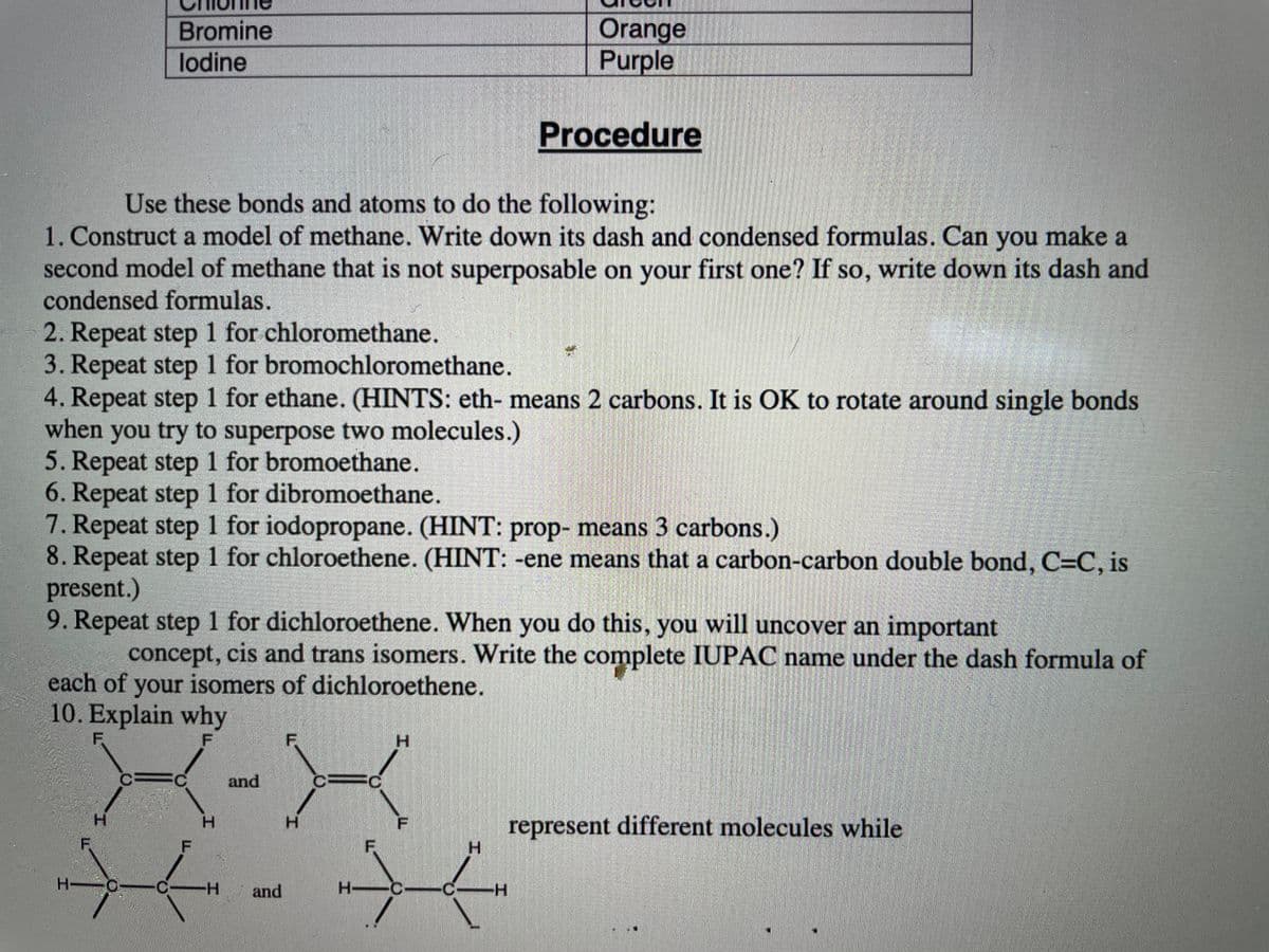 Orange
Purple
Bromine
lodine
Procedure
Use these bonds and atoms to do the following:
1. Construct a model of methane. Write down its dash and condensed formulas. Can make a
second model of methane that is not superposable on your first one? If so, write down its dash and
condensed formulas.
you
2. Repeat step 1 for chloromethane.
3. Repeat step 1 for bromochloromethane.
4. Repeat step 1 for ethane. (HINTS: eth- means 2 carbons. It is OK to rotate around single bonds
when you try to superpose two molecules.)
5. Repeat step 1 for bromoethane.
6. Repeat step 1 for dibromoethane.
7. Repeat step 1 for iodopropane. (HINT: prop- means 3 carbons.)
8. Repeat step 1 for chloroethene. (HINT: -ene means that a carbon-carbon double bond, C=C, is
present.)
9. Repeat step 1 for dichloroethene. When you do this, you will uncover an important
concept, cis and trans isomers. Write the complete IUPAC name under the dash formula of
each of your isomers of dichloroethene.
10. Explain why
F.
F
H.
C.
and
H.
represent different molecules while
H.
H.
H.
F.
F
H-
and
H-C-
C-H
