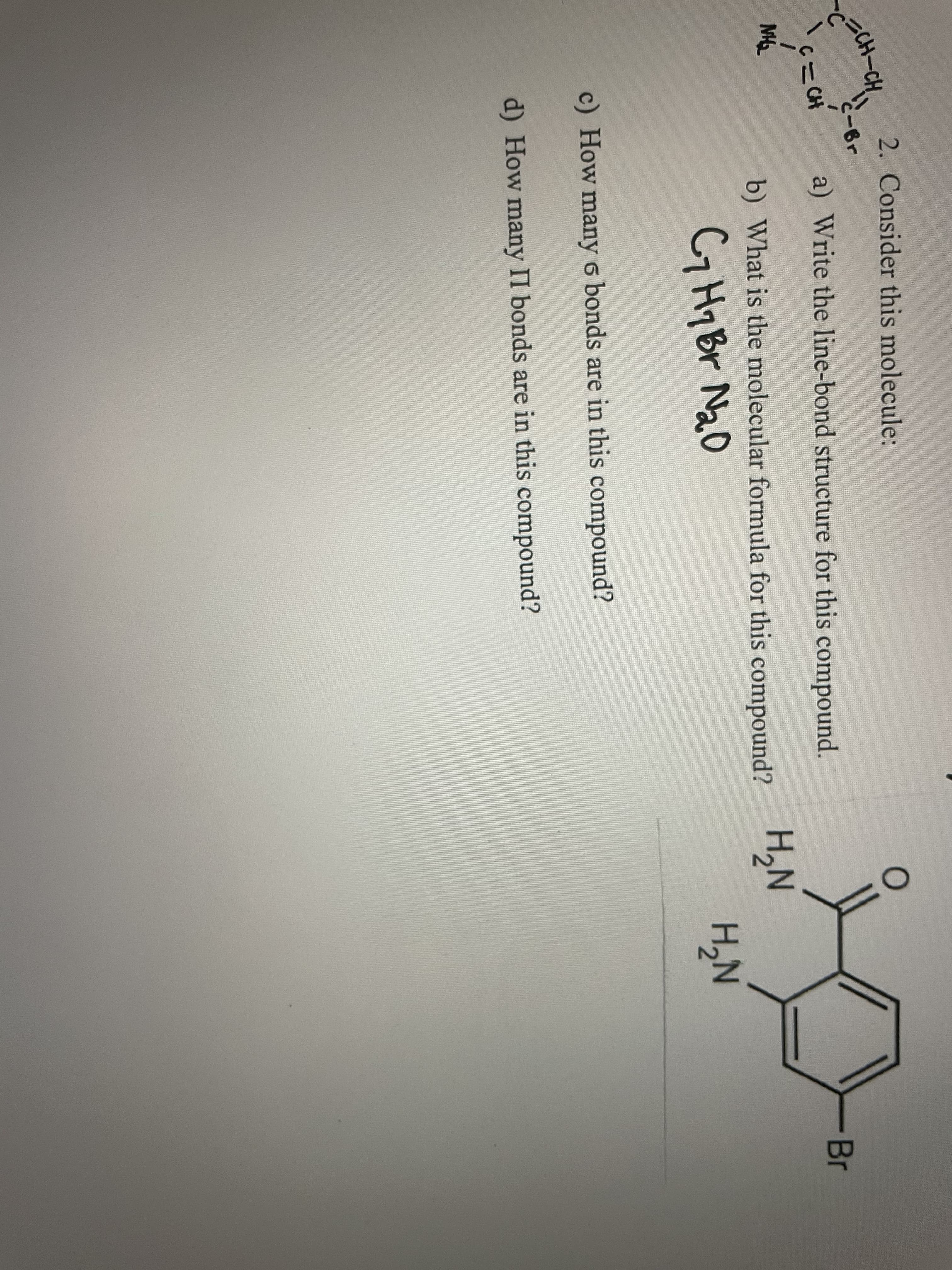 2. Consider this molecule:
-Br
C CH
a) Write the line-bond structure for this compound.
Br
MH
H,N
H,N
b) What is the molecular formula for this compound? 2N
CH7B Na0
c) How many 6 bonds are in this compound?
d) How many II bonds are in this compound?
