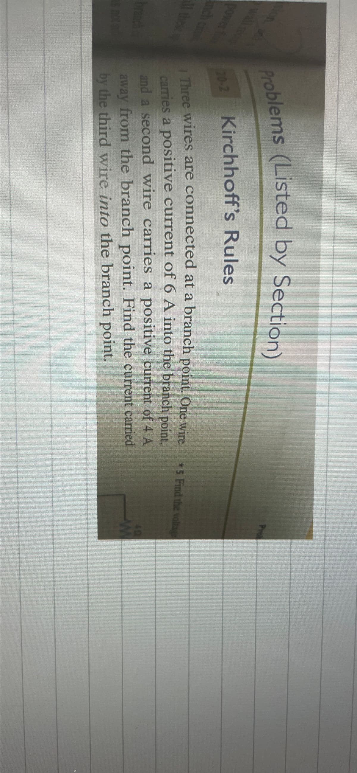 Prob
on a
problems (Listed by Section)
wall
F02 Kirchhoff's Rules
*5 Find the voltage
power
nch ci
20-2
carries a positive current of 6 A into the branch point.
and a second wire carries a positive current of 4 A
Three wires are connected at a branch point. One wire
1 these
away from the branch point. Find the current carried
by the third wire into the branch point.
branch ar
s not
