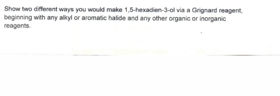 Show two different ways you would make 1,5-hexadien-3-ol via a Grignard reagent,
beginning with any alkyl or aromatic halide and any other organic or inorganic
reagents.