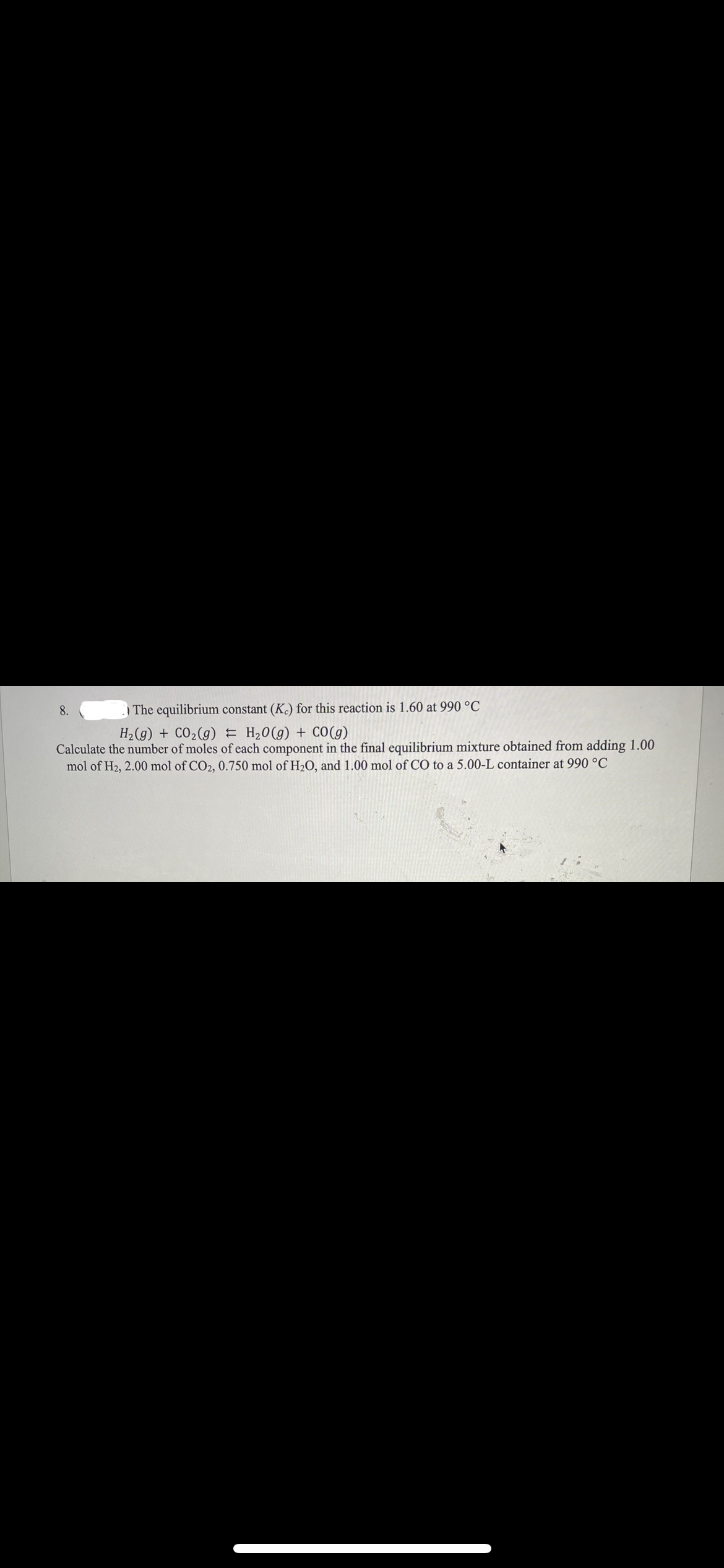 8.
| The equilibrium constant (K.) for this reaction is 1.60 at 990 °C
H2 (g) + CO2(g) E H20(g) + CO(g)
Calculate the number of moles of each component in the final equilibrium mixture obtained from adding 1.00
mol of H2, 2.00 mol of CO2, 0.750 mol of H2O, and 1.00 mol of CO to a 5.00-L container at 990 °C
