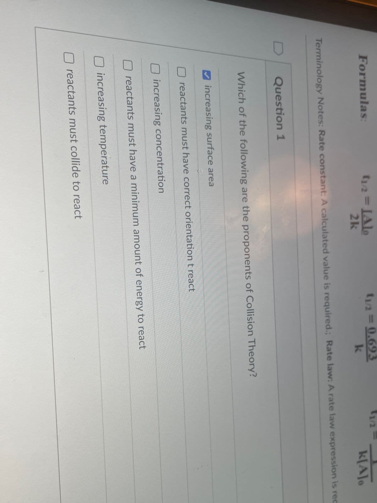 t1/2 IAlo
2k
Formulas:
t/2 0.693
k
%3D
k[A]o
Terminology Notes: Rate constant: A calculated value is required.; Rate law: A rate law expression is rec
Question 1
Which of the following are the proponents of Collision Theory?
increasing surface area
reactants must have correct orientation t react
increasing concentration
reactants must have a minimum amount of energy to react
O increasing temperature
reactants must collide to react
