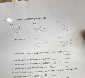 8. S
A =
Consider the following compounds:
D-HOCH/CH₂
B=
E=
مله
F=
CH₂
Mey
H₂C
a) Which one(s) would give a positive Tollens (silver mirror) test?
ALE
b) Which one(s) could be axidized with Cros? D
c) Which one(s) could be reduced with NaBH? E A
d) Which one(s) would dissolve in water? D
e) Which one(s) would have a peak in the 'H NMR spectrum which would
disappear when D/O is added?
B