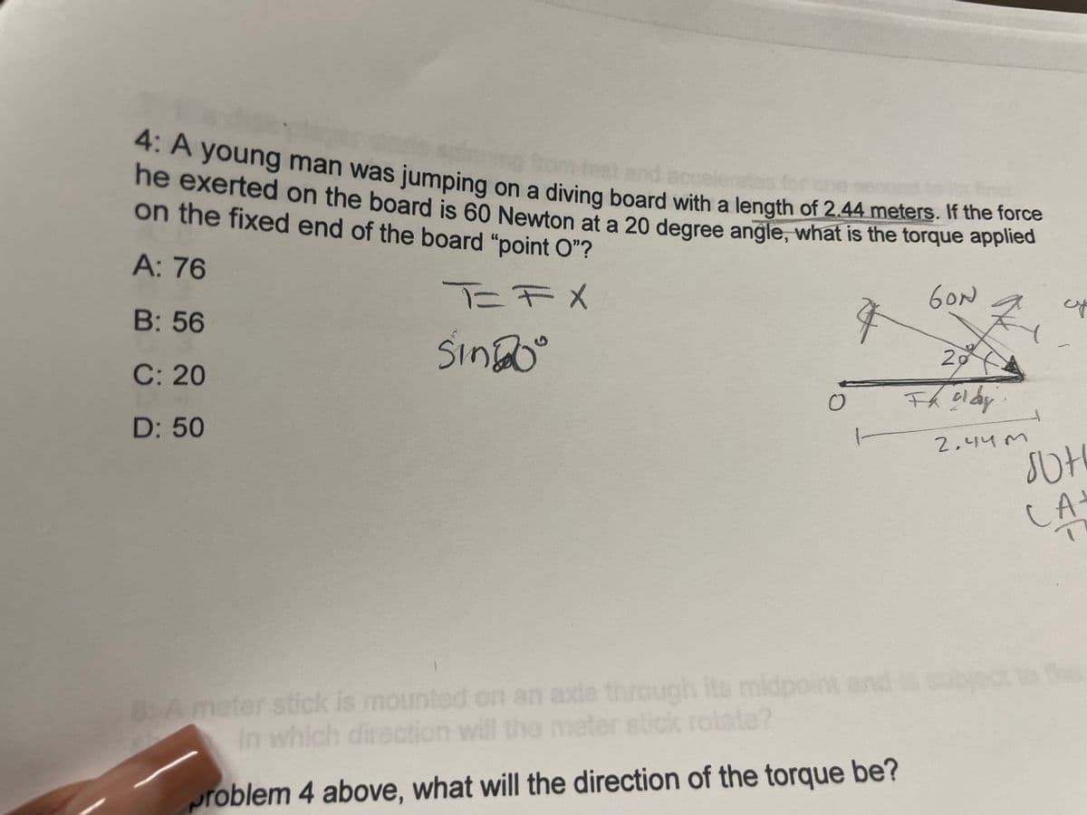 4: A young man was jumping
ne exerted on the board is 60 Newton at a 20 degree angle, what is the torque applled
on the fixed end of the board "point O"?
om reet
on a diving board with a length of 2.44 meters. If the force
A: 76
T=FX
GON
B: 56
SinDo
20
C: 20
D: 50
2,44 M
CA
axla through its
meter stick rolate?
8Ameter stick is mounted on an midpoint ands su
In which direction will the me
roblem 4 above, what will the direction of the torque be?
