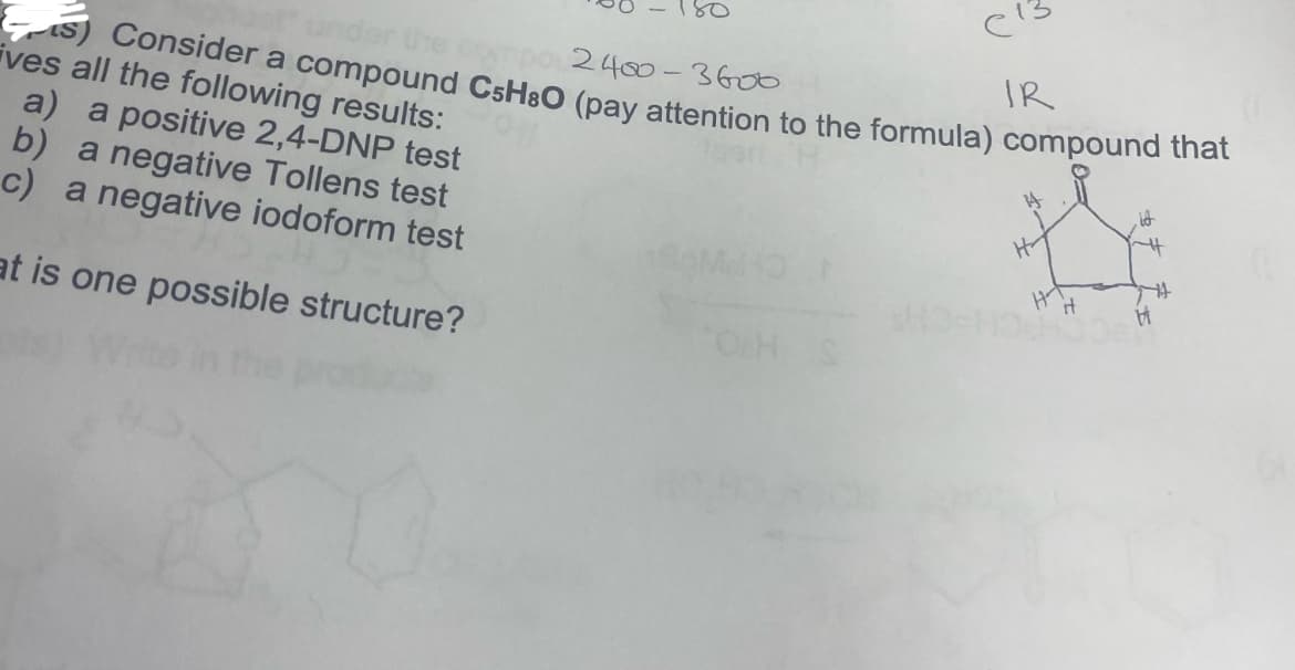 C¹3
Consider a compound CsH30 (pay attention to the formula) compound that
2400-3600
ives all the following results:
IR
a) a positive 2,4-DNP test
b) a negative Tollens test
c) a negative iodoform test
at is one possible structure?
K
OH S
H₂
HT
it
it
~H
H