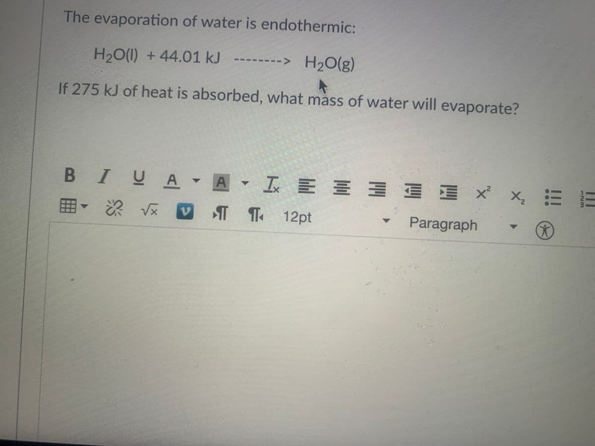 The evaporation of water is endothermic:
H2O(1) + 44.01 kJ
--> H20(g)
----- -
If 275 kJ of heat is absorbed, what mass of water will evaporate?
B IUA▼A▼ M三 x
x. 三
T T 12pt
Paragraph
