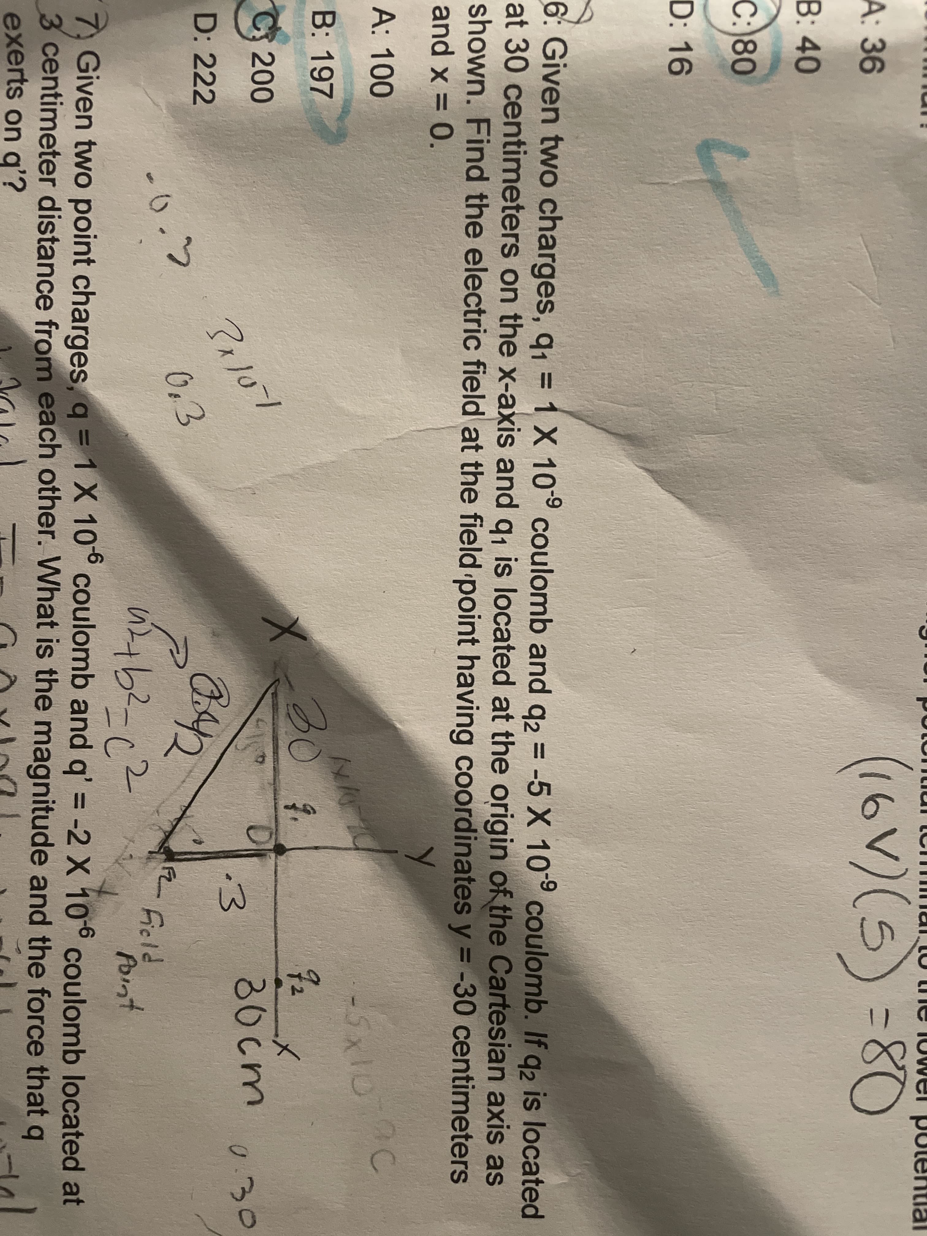 (16V)(5) -80
А: 36
131
В: 40
C:80
D: 16
6: Given two charges, q, = 1 X 10° coulomb and g2 = -5 X 10° coulomb. If q2 is located
at 30 centimeters on the x-axis and g, is located at the origin of the Cartesian axis as
shown. Find the electric field at the field point having coordinates y = -30 centimeters
and x = 0.
%3D
%3D
%3D
A: 100
-5x10
B: 197
303.
72
C 200
30cm
i3
0.30
B42
D: 222
-0.5
0,3
Ficld
Point
7, Given two point charges, q = 1X 10° coulomb and q' = -2 X 106 coulomb located at
3 centimeter distance from each other. What is the magnitude and the force that q
exerts on q'?
%3D
%3D
