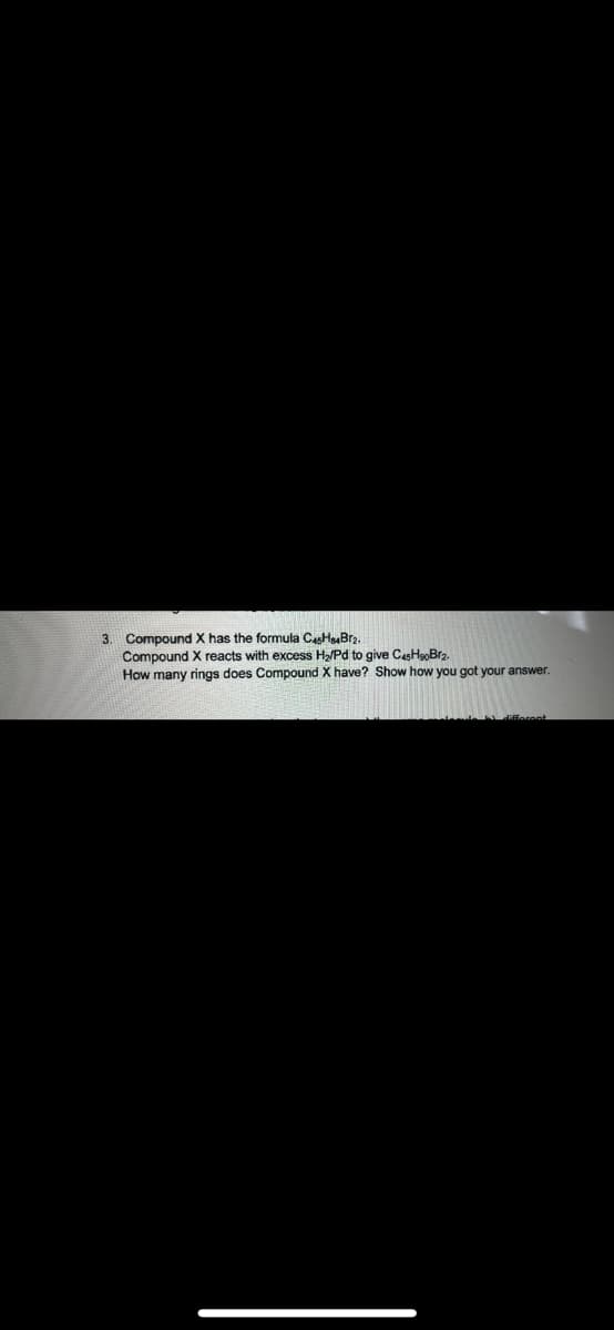 3. Compound X has the formula CasHuBr2.
Compound X reacts with excess H/Pd to give CasHeoBr2.
How many rings does Compound X have? Show how you got your answer.
