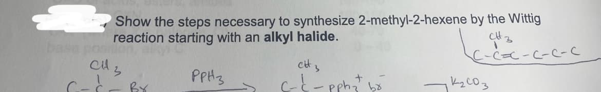 Show the steps necessary to synthesize 2-methyl-2-hexene by the Wittig
reaction starting with an alkyl halide.
рраз
base position
CH 3
C
By
cit
3
c-c-pphz br
CH 3
1
C-C=C-C-C-C
12003