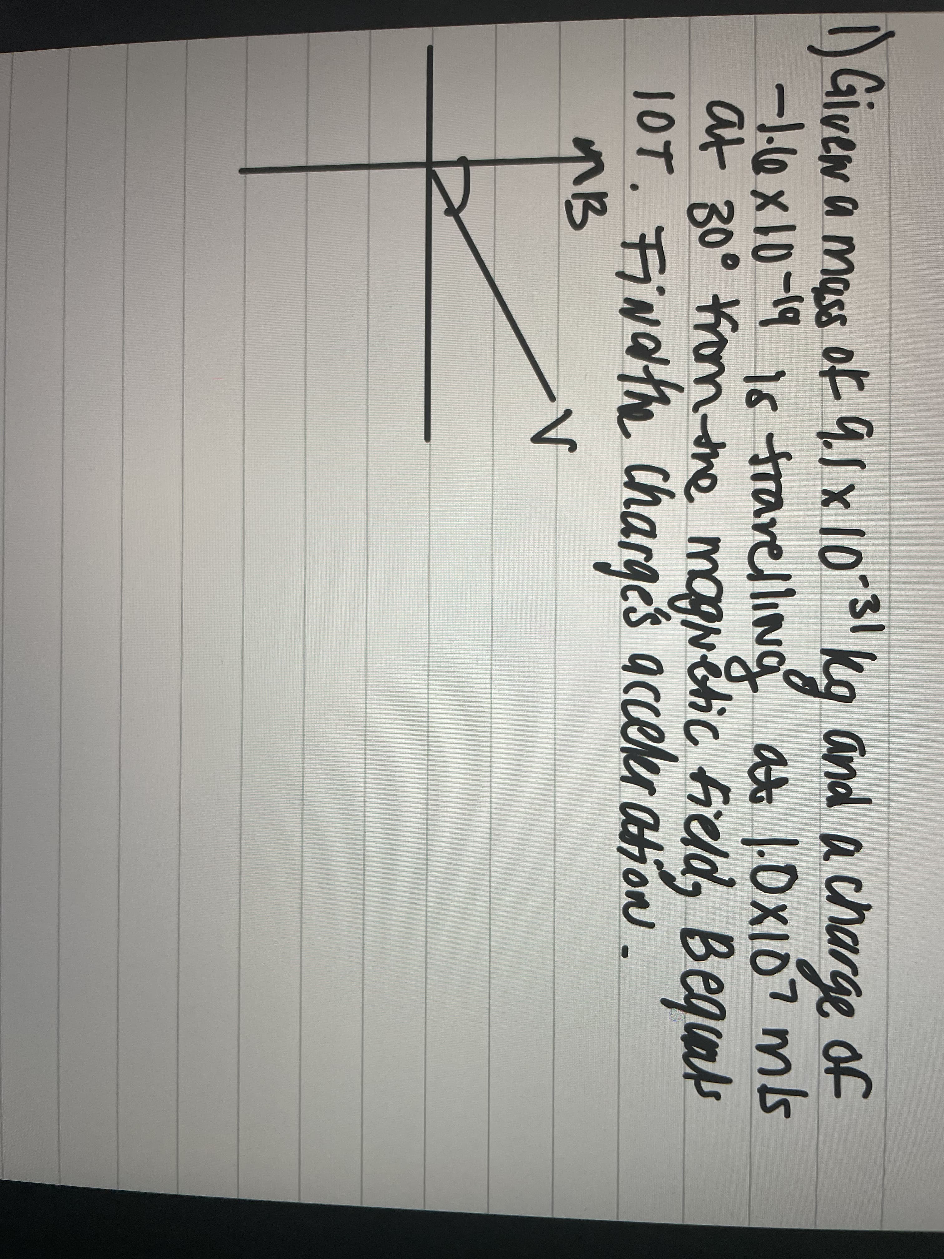 1) Given a mass of 9.1 x 10-31 kg and a charge of
-1.6x10-19 is travelling at 1.0x107 m/s
at 30⁰ from the magnetic field, Bequals
10T. Find the charges acceleration.
ив
V