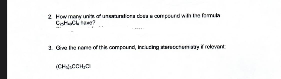 2. How many units of unsaturations does a compound with the formula
C25H40Cl4 have?
3. Give the name of this compound, including stereochemistry if relevant:
(CH3)3CCH₂CI