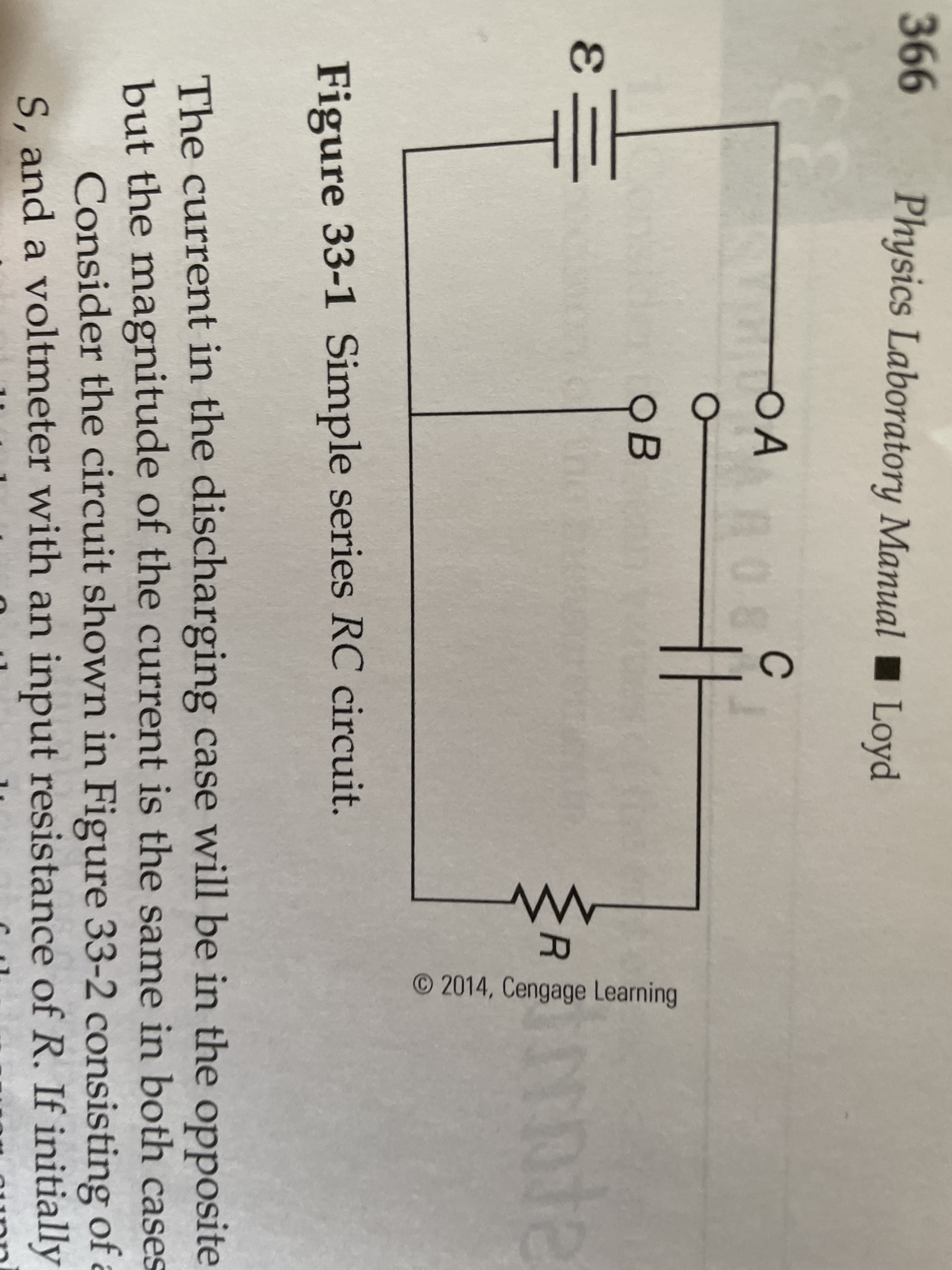 366
Physics Laboratory Manual Loyd
OA
A08
C
OB
nte
R
Figure 33-1 Simple series RC circuit.
The current in the discharging case will be in the opposite
but the magnitude of the current is the same in both cases
Consider the circuit shown in Figure 33-2 consisting of a
S, and a voltmeter with an input resistance of R. If initially
O 2014, Cengage Learning
