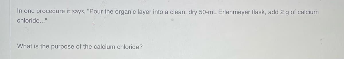 In one procedure it says, "Pour the organic layer into a clean, dry 50-mL Erlenmeyer flask, add 2 g of calcium
chloride..."
What is the purpose of the calcium chloride?