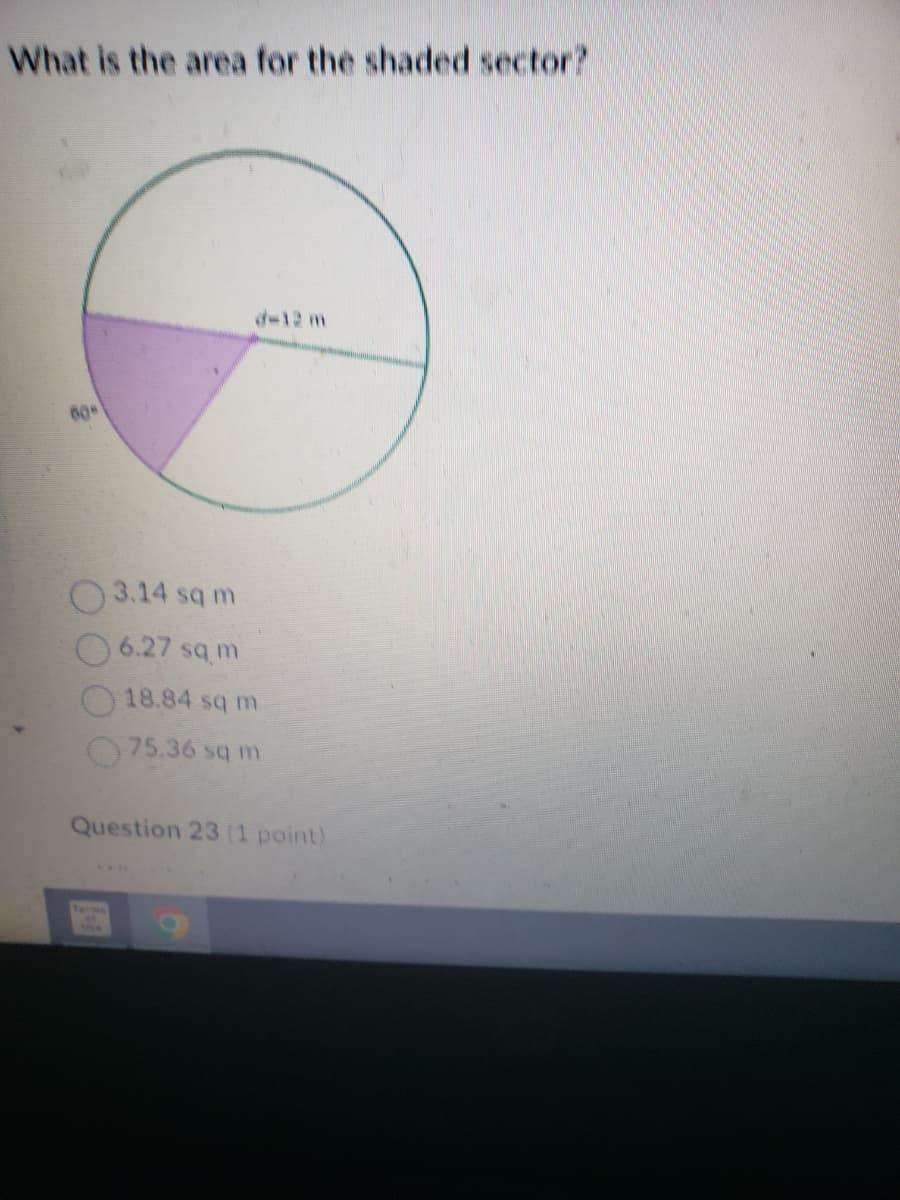 What is the area for the shaded sector?
60°
d-12 m
3.14 sq m
6.27 sq m
18.84 sq m
75.36 sq m
Question 23 (1 point)