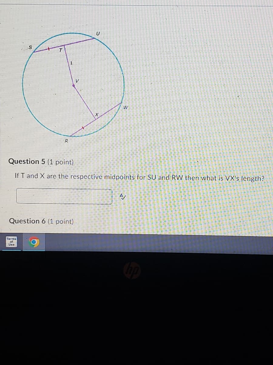 S
R
1
V
U
W
Question 5 (1 point)
If T and X are the respective midpoints for SU and RW then what is VX's length?
Question 6 (1 point)
Terms
70
Uto
A