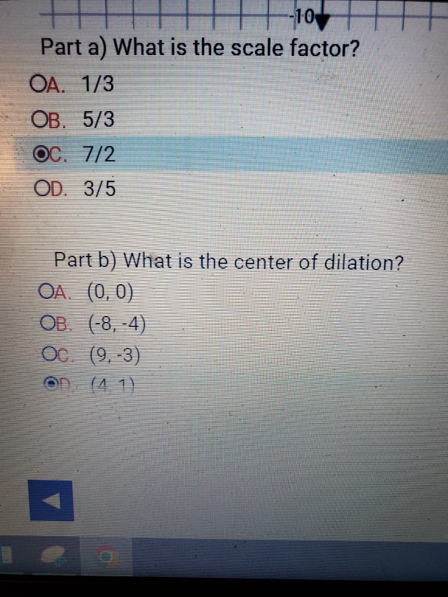 -10
Part a) What is the scale factor?
OA. 1/3
OB. 5/3
OC. 7/2
OD. 3/5
Part b) What is the center of dilation?
OA. (0,0)
OB. (-8, -4)
Oc. (9,-3)
OD
(4.1)