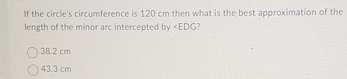 If the circle's circumference is 120 cm then what is the best approximation of the
length of the minor arc intercepted by <EDG?
38.2 cm
43.3 cm