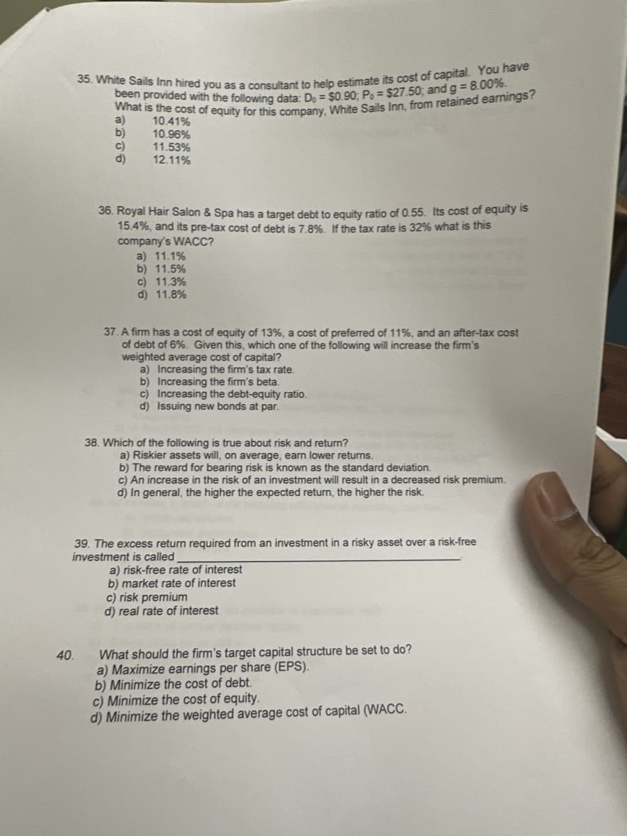 35. White Sails Inn hired you as a consultant to help estimate its cost of capital. You have
What is the cost of equity for this company, White Sails Inn, from retained earnings?
been provided with the following data: D, = $0.90; Po= $27.50; and g = 8.00%.
a)
10.41%
b)
10.96%
C)
11.53%
12.11%
40.
36. Royal Hair Salon & Spa has a target debt to equity ratio of 0.55. Its cost of equity is
15.4%, and its pre-tax cost of debt is 7.8%. If the tax rate is 32% what is this
company's WACC?
a) 11.1%
b) 11.5%
c) 11.3%
d) 11.8%
37. A firm has a cost of equity of 13%, a cost of preferred of 11%, and an after-tax cost
of debt of 6%. Given this, which one of the following will increase the firm's
weighted average cost of capital?
a) Increasing the firm's tax rate.
b) Increasing the firm's beta.
c) Increasing the debt-equity ratio.
d) Issuing new bonds at par.
38. Which of the following is true about risk and return?
a) Riskier assets will, on average, earn lower returns.
b) The reward for bearing risk is known as the standard deviation.
c) An increase in the risk of an investment will result in a decreased risk premium.
d) In general, the higher the expected return, the higher the risk.
39. The excess return required from an investment in a risky asset over a risk-free
investment is called
a) risk-free rate of interest
b) market rate of interest
c) risk premium
d) real rate of interest
What should the firm's target capital structure be set to do?
a) Maximize earnings per share (EPS).
b) Minimize the cost of debt.
c) Minimize the cost of equity.
d) Minimize the weighted average cost of capital (WACC.