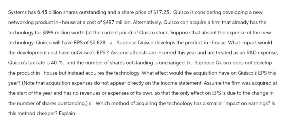 Systems has 6.45 billion shares outstanding and a share price of $17.25. Quisco is considering developing a new
networking product in-house at a cost of $497 million. Alternatively, Quisco can acquire a firm that already has the
technology for $899 million worth (at the current price) of Quisco stock. Suppose that absent the expense of the new
technology, Quisco will have EPS of $0.828. a. Suppose Quisco develops the product in-house. What impact would
the development cost have onQuisco's EPS? Assume all costs are incurred this year and are treated as an R&D expense,
Quisco's tax rate is 40 %, and the number of shares outstanding is unchanged. b. Suppose Quisco does not develop
the product in-house but instead acquires the technology. What effect would the acquisition have on Quisco's EPS this
year? (Note that acquisition expenses do not appear directly on the income statement. Assume the firm was acquired at
the start of the year and has no revenues or expenses of its own, so that the only effect on EPS is due to the change in
the number of shares outstanding.) c. Which method of acquiring the technology has a smaller impact on earnings? Is
this method cheaper? Explain